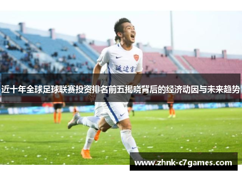 近十年全球足球联赛投资排名前五揭晓背后的经济动因与未来趋势 近十年全球足球联赛投资排名前五揭晓背后的经济动因与未来趋势